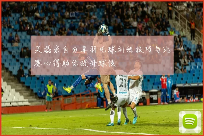吴磊亲自分享羽毛球训练技巧与比赛心得助你提升球技