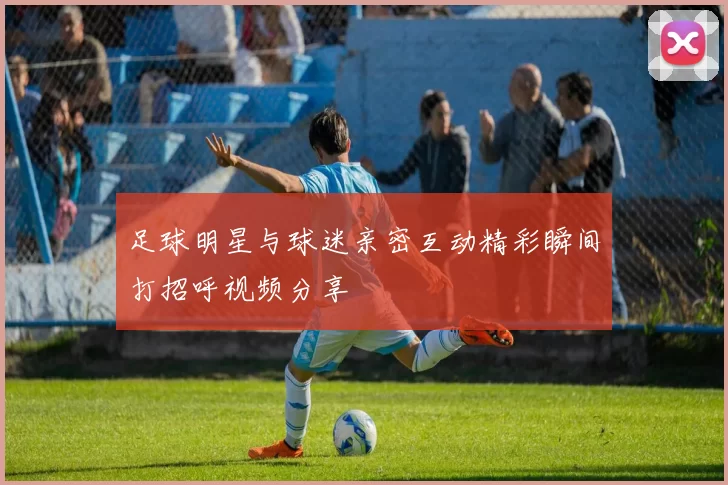 足球明星与球迷亲密互动精彩瞬间打招呼视频分享