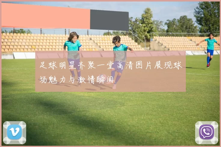 足球明星齐聚一堂高清图片展现球场魅力与激情瞬间