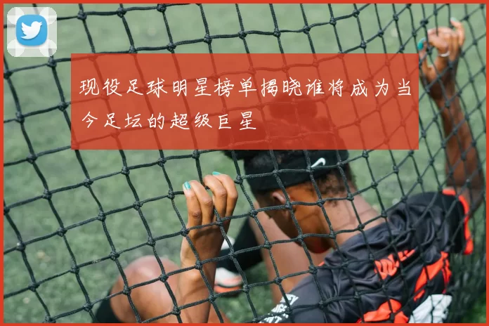 现役足球明星榜单揭晓谁将成为当今足坛的超级巨星