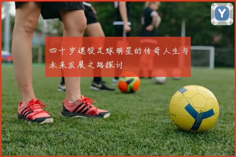 四十岁退役足球明星的传奇人生与未来发展之路探讨