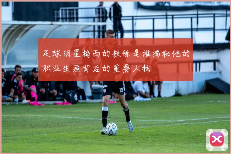 足球明星梅西的教练是谁揭秘他的职业生涯背后的重要人物