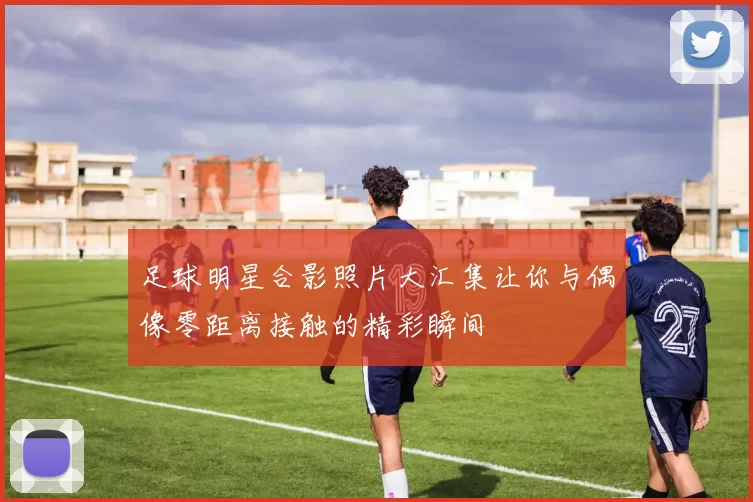 足球明星合影照片大汇集让你与偶像零距离接触的精彩瞬间