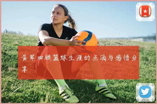 黄军回顾篮球生涯的点滴与感悟分享