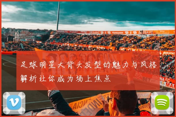 足球明星大背头发型的魅力与风格解析让你成为场上焦点
