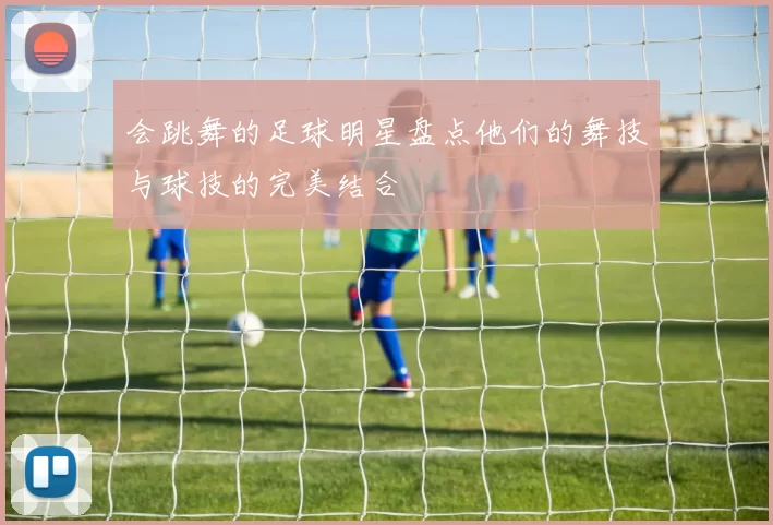 会跳舞的足球明星盘点他们的舞技与球技的完美结合