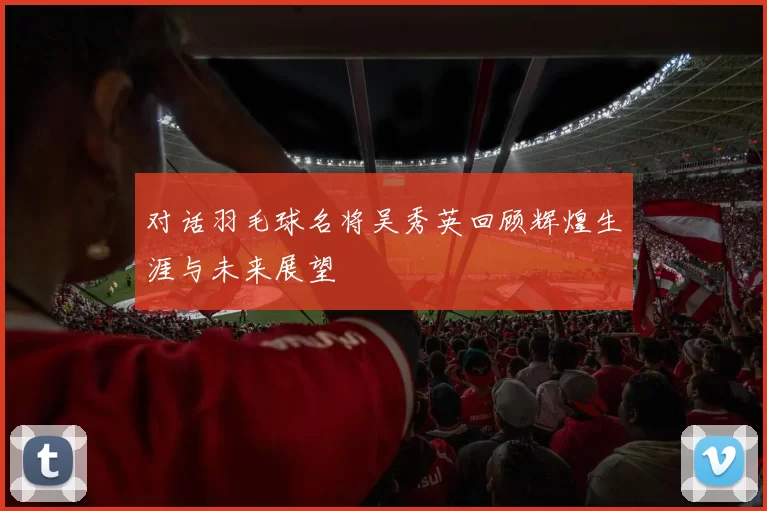 对话羽毛球名将吴秀英回顾辉煌生涯与未来展望