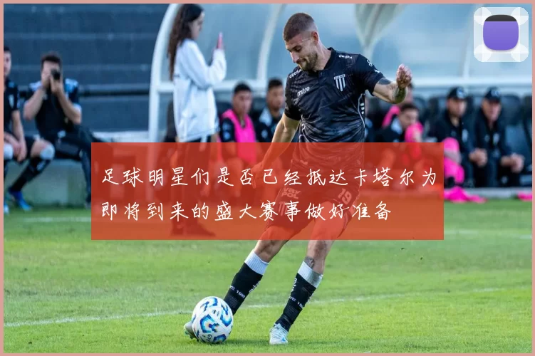 足球明星们是否已经抵达卡塔尔为即将到来的盛大赛事做好准备