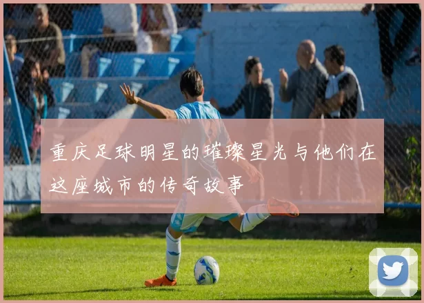 重庆足球明星的璀璨星光与他们在这座城市的传奇故事