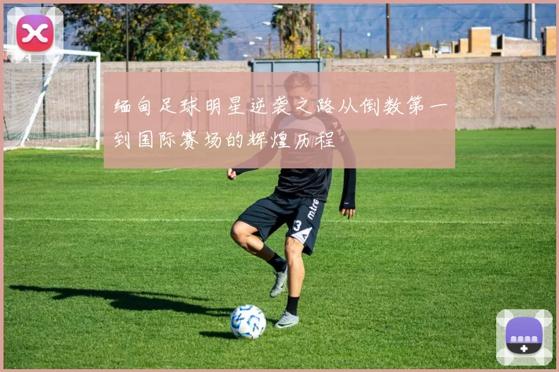 缅甸足球明星逆袭之路从倒数第一到国际赛场的辉煌历程