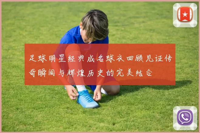 足球明星经典成名球衣回顾见证传奇瞬间与辉煌历史的完美结合