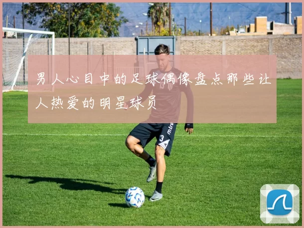 男人心目中的足球偶像盘点那些让人热爱的明星球员