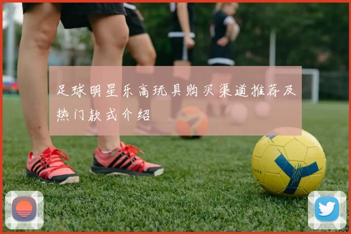 足球明星乐高玩具购买渠道推荐及热门款式介绍