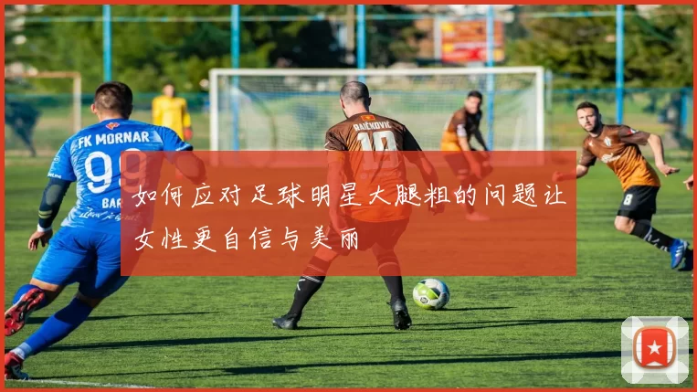 如何应对足球明星大腿粗的问题让女性更自信与美丽