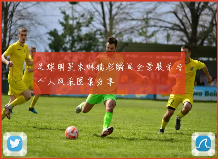 足球明星朱琳精彩瞬间全景展示与个人风采图集分享