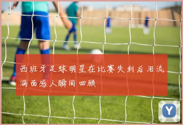 西班牙足球明星在比赛失利后泪流满面感人瞬间回顾