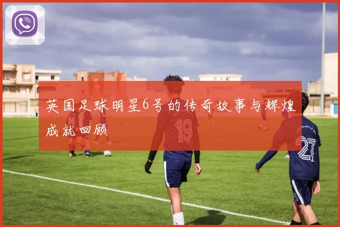 英国足球明星6号的传奇故事与辉煌成就回顾