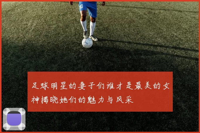足球明星的妻子们谁才是最美的女神揭晓她们的魅力与风采