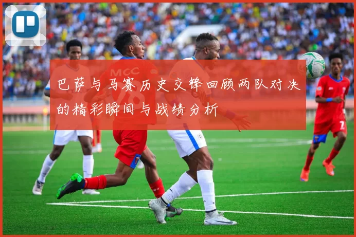 巴萨与马赛历史交锋回顾两队对决的精彩瞬间与战绩分析