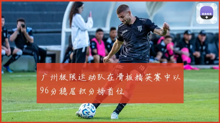 广州极限运动队在滑板精英赛中以96分稳居积分榜首位