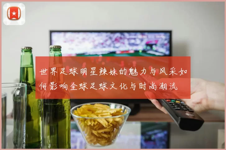 世界足球明星辣妹的魅力与风采如何影响全球足球文化与时尚潮流