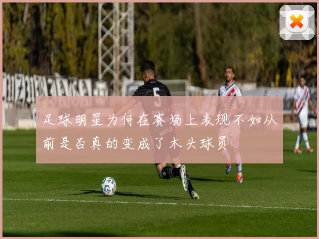 足球明星为何在赛场上表现不如从前是否真的变成了木头球员