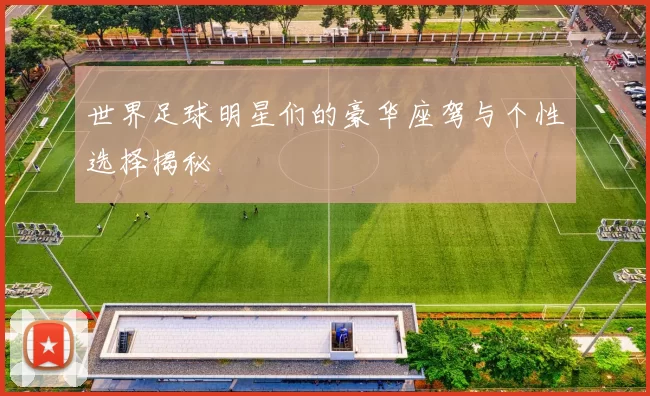 世界足球明星们的豪华座驾与个性选择揭秘