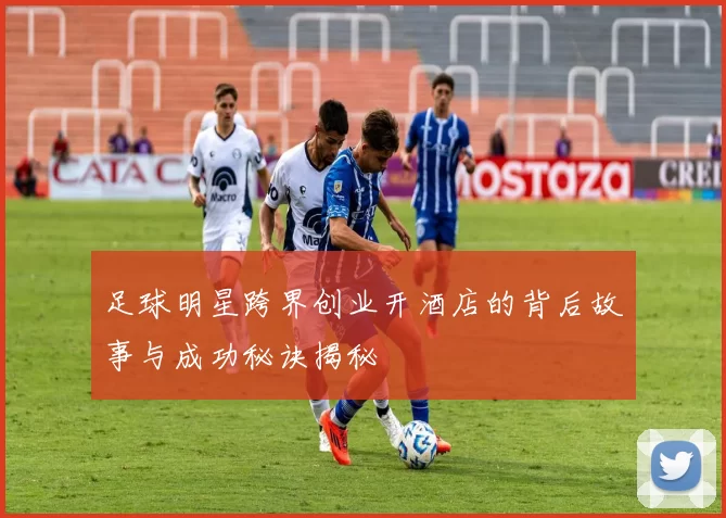 足球明星跨界创业开酒店的背后故事与成功秘诀揭秘