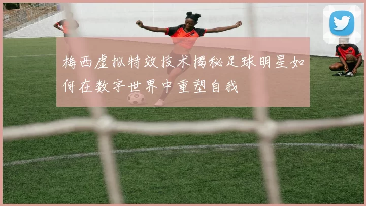 梅西虚拟特效技术揭秘足球明星如何在数字世界中重塑自我
