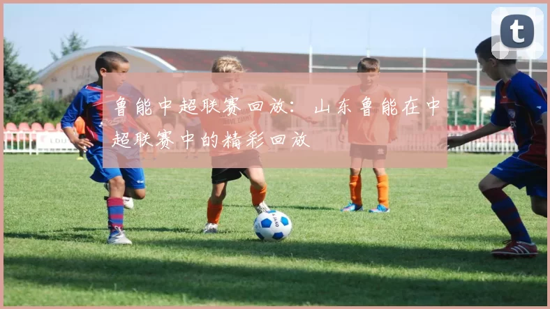 鲁能中超联赛回放：山东鲁能在中超联赛中的精彩回放