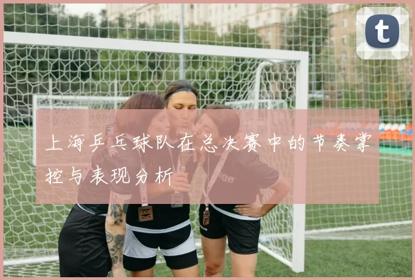 上海乒乓球队在总决赛中的节奏掌控与表现分析