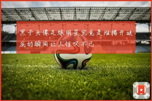 黑子头像足球明星究竟是谁揭开谜底的瞬间让人惊叹不已