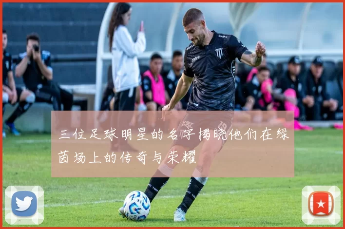 三位足球明星的名字揭晓他们在绿茵场上的传奇与荣耀