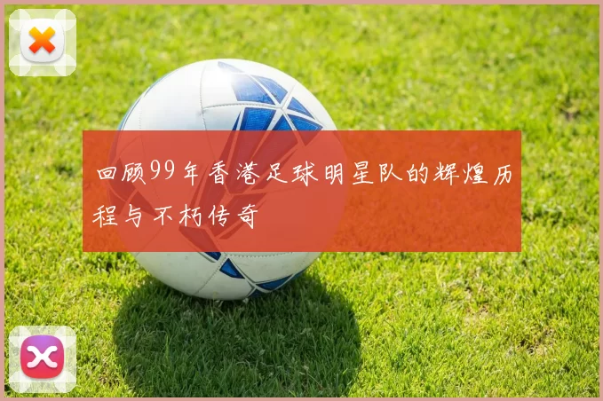回顾99年香港足球明星队的辉煌历程与不朽传奇