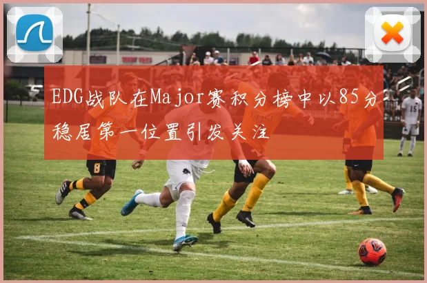 EDG战队在Major赛积分榜中以85分稳居第一位置引发关注