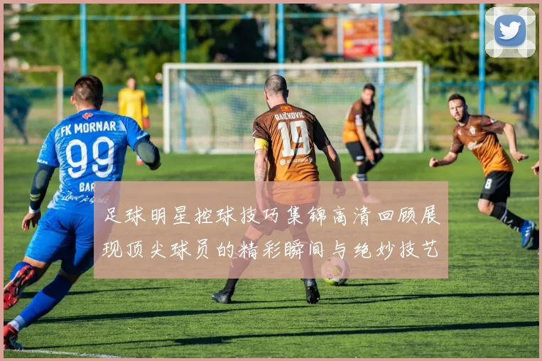 足球明星控球技巧集锦高清回顾展现顶尖球员的精彩瞬间与绝妙技艺