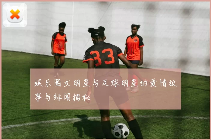 娱乐圈女明星与足球明星的爱情故事与绯闻揭秘
