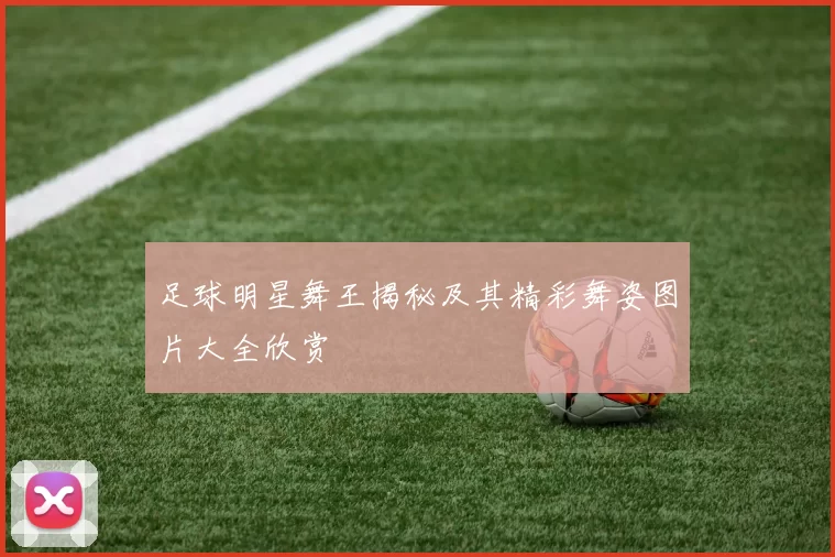 足球明星舞王揭秘及其精彩舞姿图片大全欣赏