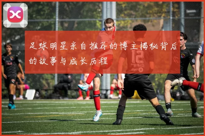 足球明星亲自推荐的博主揭秘背后的故事与成长历程
