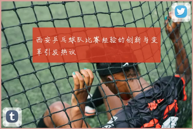 西安乒乓球队比赛经验的创新与变革引发热议