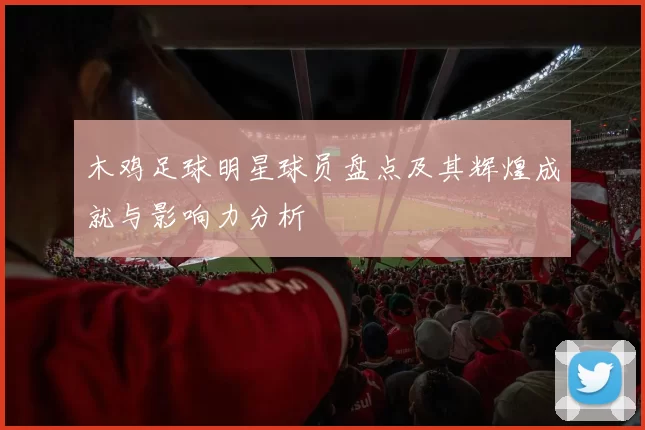 木鸡足球明星球员盘点及其辉煌成就与影响力分析