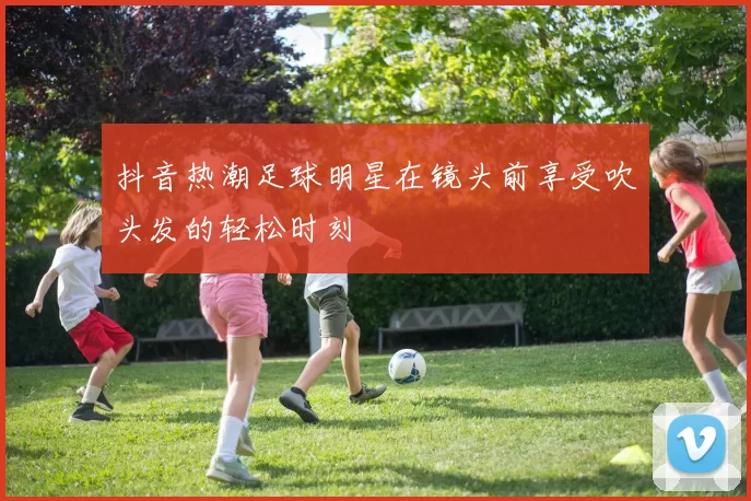 抖音热潮足球明星在镜头前享受吹头发的轻松时刻