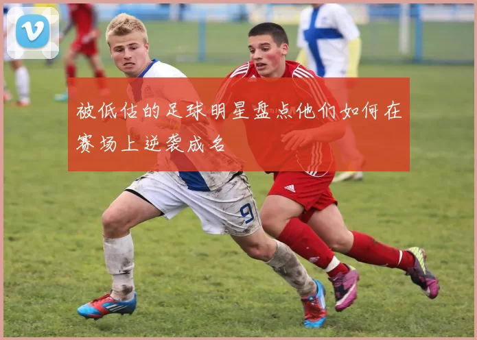 被低估的足球明星盘点他们如何在赛场上逆袭成名