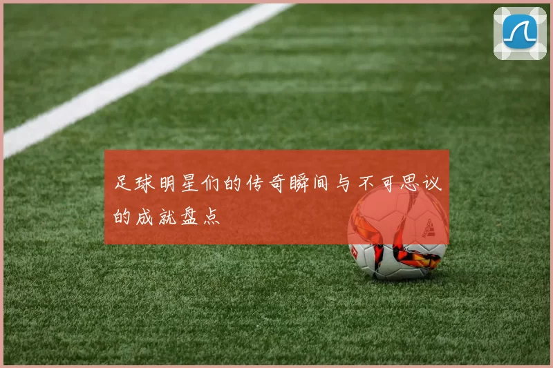 足球明星们的传奇瞬间与不可思议的成就盘点