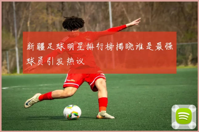 新疆足球明星排行榜揭晓谁是最强球员引发热议