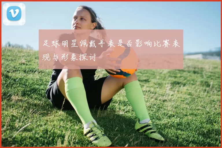 足球明星佩戴手表是否影响比赛表现与形象探讨