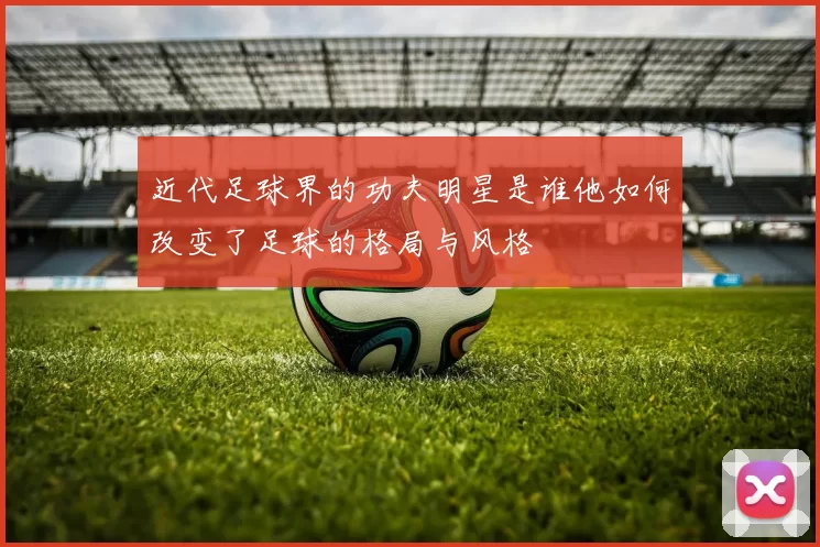 近代足球界的功夫明星是谁他如何改变了足球的格局与风格