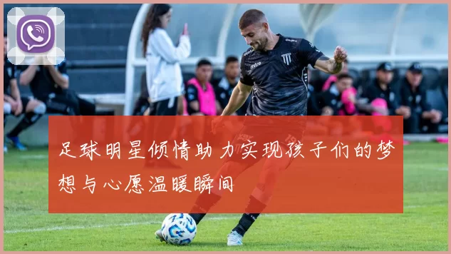 足球明星倾情助力实现孩子们的梦想与心愿温暖瞬间