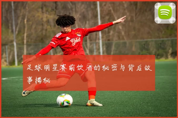 足球明星赛前饮酒的秘密与背后故事揭秘