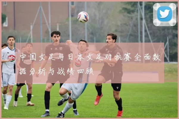 中国女足与日本女足对抗赛全面数据分析与战绩回顾